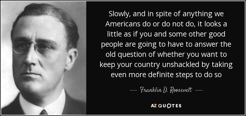 Slowly, and in spite of anything we Americans do or do not do, it looks a little as if you and some other good people are going to have to answer the old question of whether you want to keep your country unshackled by taking even more definite steps to do so - Franklin D. Roosevelt