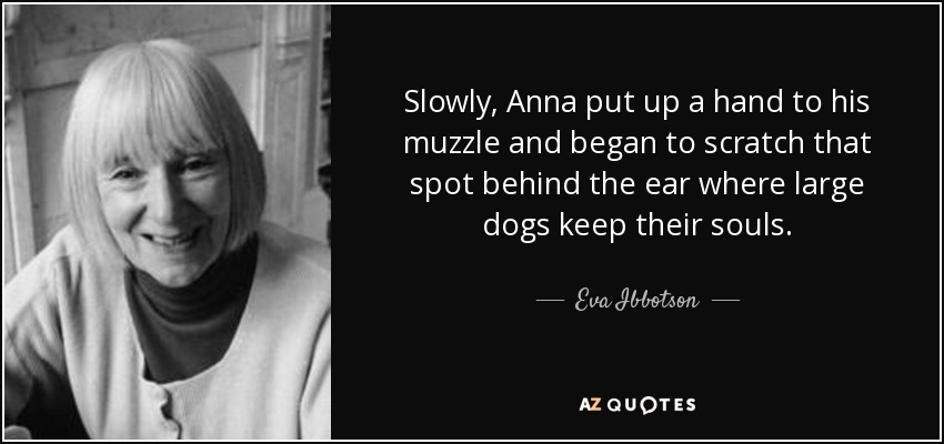 Slowly, Anna put up a hand to his muzzle and began to scratch that spot behind the ear where large dogs keep their souls. - Eva Ibbotson