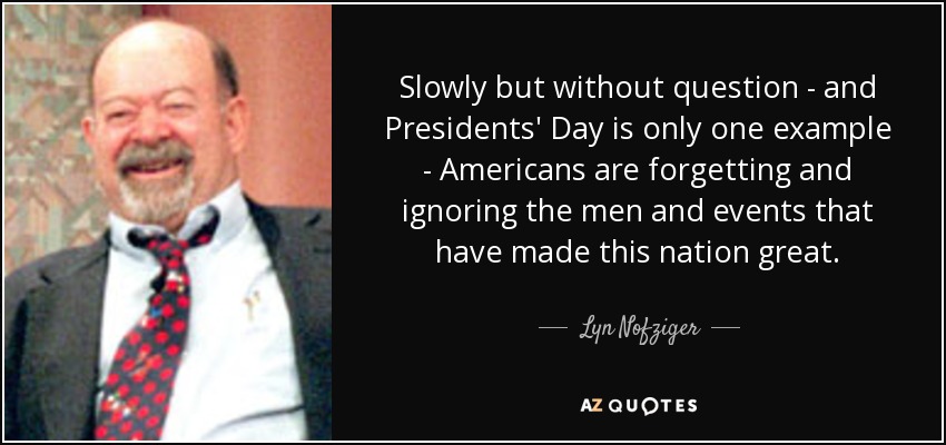 Slowly but without question - and Presidents' Day is only one example - Americans are forgetting and ignoring the men and events that have made this nation great. - Lyn Nofziger