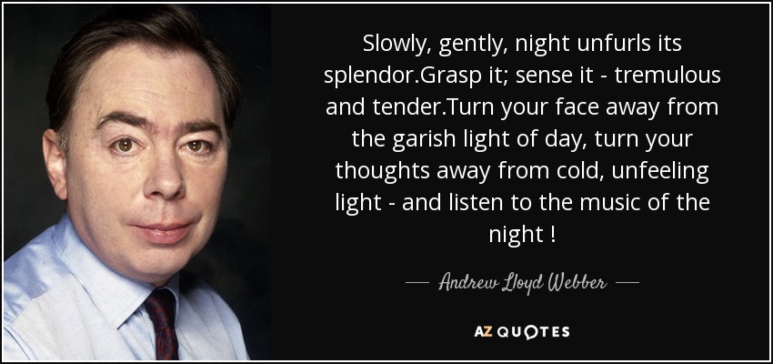 Slowly, gently, night unfurls its splendor.Grasp it; sense it - tremulous and tender.Turn your face away from the garish light of day, turn your thoughts away from cold, unfeeling light - and listen to the music of the night ! - Andrew Lloyd Webber
