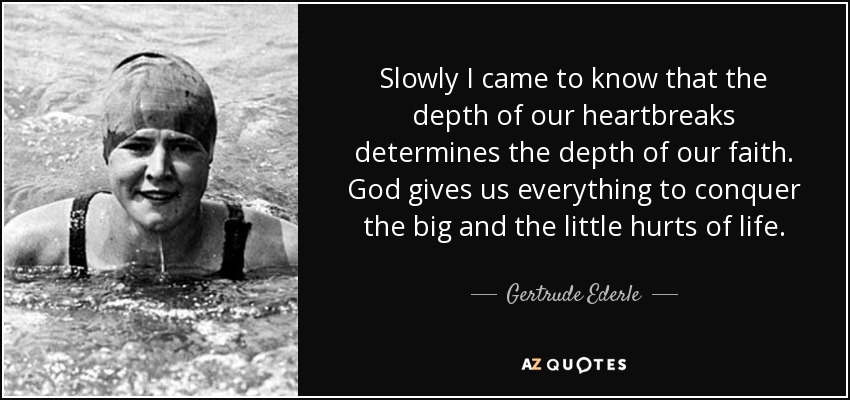 Slowly I came to know that the depth of our heartbreaks determines the depth of our faith. God gives us everything to conquer the big and the little hurts of life. - Gertrude Ederle
