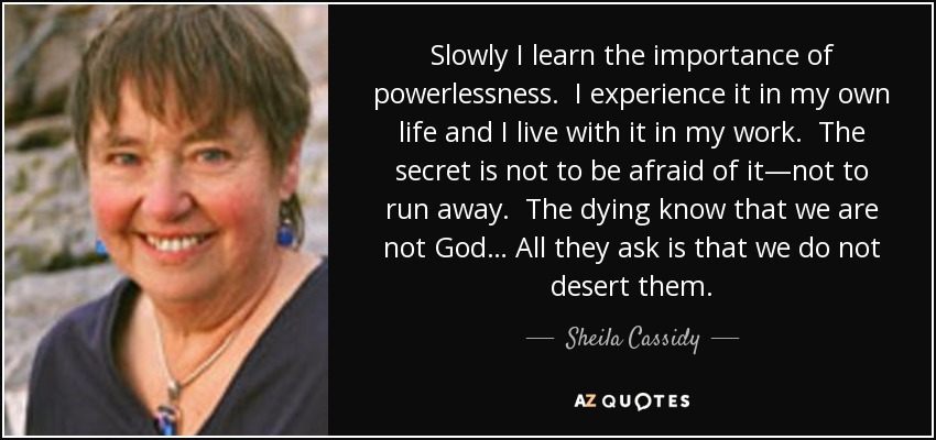Slowly I learn the importance of powerlessness. I experience it in my own life and I live with it in my work. The secret is not to be afraid of it—not to run away. The dying know that we are not God… All they ask is that we do not desert them. - Sheila Cassidy