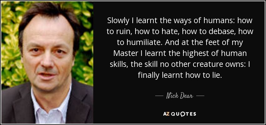 Slowly I learnt the ways of humans: how to ruin, how to hate, how to debase, how to humiliate. And at the feet of my Master I learnt the highest of human skills, the skill no other creature owns: I finally learnt how to lie. - Nick Dear