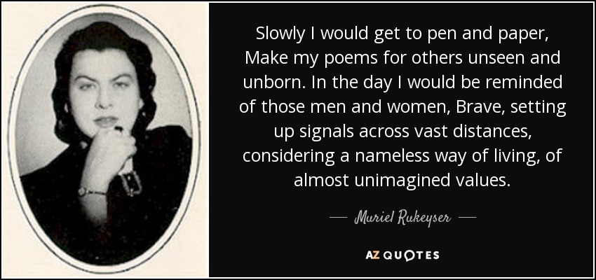 Slowly I would get to pen and paper, Make my poems for others unseen and unborn. In the day I would be reminded of those men and women, Brave, setting up signals across vast distances, considering a nameless way of living, of almost unimagined values. - Muriel Rukeyser