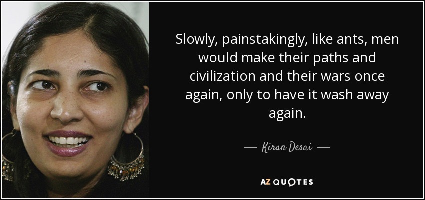 Slowly, painstakingly, like ants, men would make their paths and civilization and their wars once again, only to have it wash away again. - Kiran Desai
