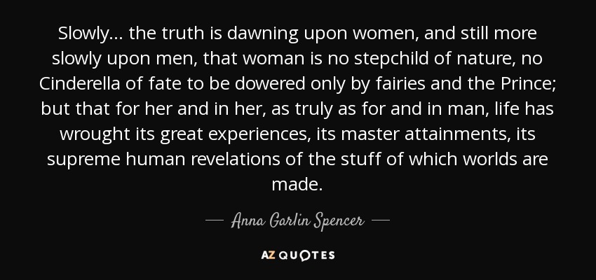 Slowly ... the truth is dawning upon women, and still more slowly upon men, that woman is no stepchild of nature, no Cinderella of fate to be dowered only by fairies and the Prince; but that for her and in her, as truly as for and in man, life has wrought its great experiences, its master attainments, its supreme human revelations of the stuff of which worlds are made. - Anna Garlin Spencer