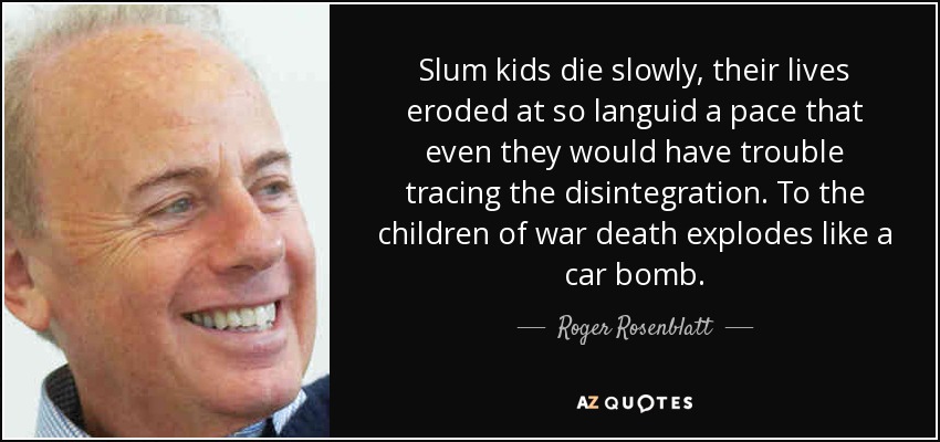 Slum kids die slowly, their lives eroded at so languid a pace that even they would have trouble tracing the disintegration. To the children of war death explodes like a car bomb. - Roger Rosenblatt