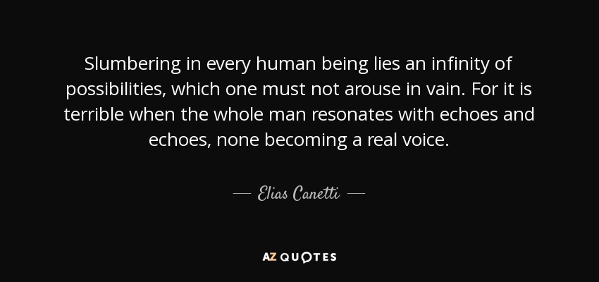 Slumbering in every human being lies an infinity of possibilities, which one must not arouse in vain. For it is terrible when the whole man resonates with echoes and echoes, none becoming a real voice. - Elias Canetti