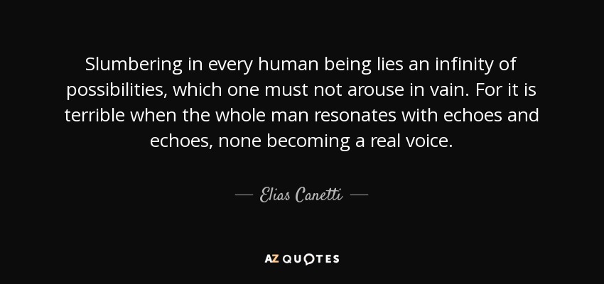 Slumbering in every human being lies an infinity of possibilities, which one must not arouse in vain. For it is terrible when the whole man resonates with echoes and echoes, none becoming a real voice. - Elias Canetti