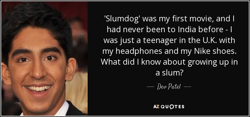 'Slumdog' was my first movie, and I had never been to India before - I was just a teenager in the U.K. with my headphones and my Nike shoes. What did I know about growing up in a slum? - Dev Patel