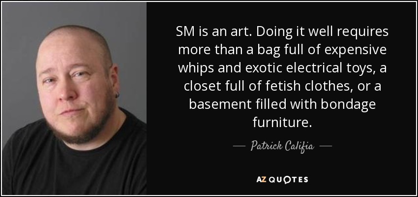 SM is an art. Doing it well requires more than a bag full of expensive whips and exotic electrical toys, a closet full of fetish clothes, or a basement filled with bondage furniture. - Patrick Califia
