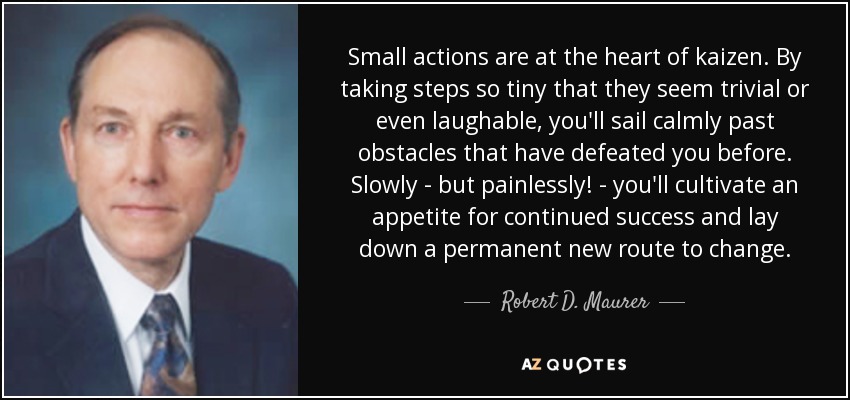 Small actions are at the heart of kaizen. By taking steps so tiny that they seem trivial or even laughable, you'll sail calmly past obstacles that have defeated you before. Slowly - but painlessly! - you'll cultivate an appetite for continued success and lay down a permanent new route to change. - Robert D. Maurer