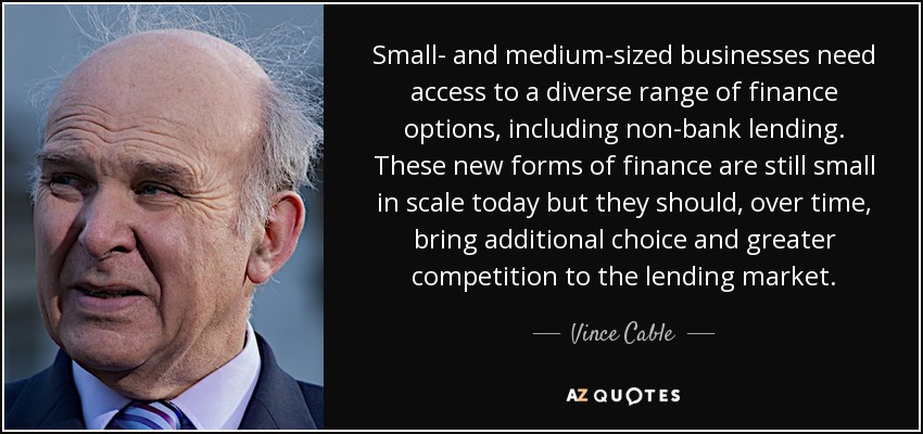 Small- and medium-sized businesses need access to a diverse range of finance options, including non-bank lending. These new forms of finance are still small in scale today but they should, over time, bring additional choice and greater competition to the lending market. - Vince Cable
