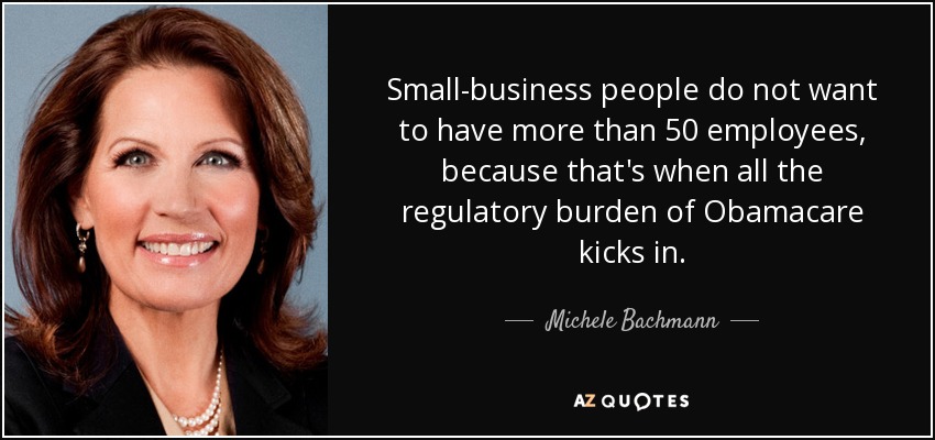 Small-business people do not want to have more than 50 employees, because that's when all the regulatory burden of Obamacare kicks in. - Michele Bachmann
