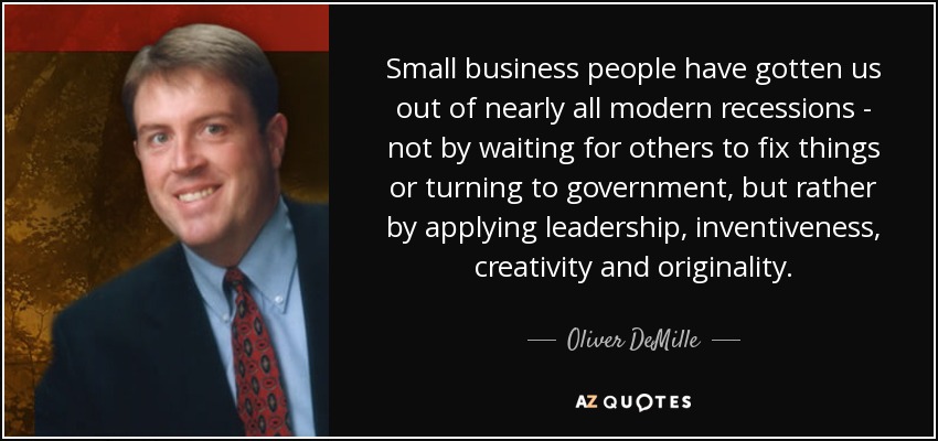 Small business people have gotten us out of nearly all modern recessions - not by waiting for others to fix things or turning to government, but rather by applying leadership, inventiveness, creativity and originality. - Oliver DeMille