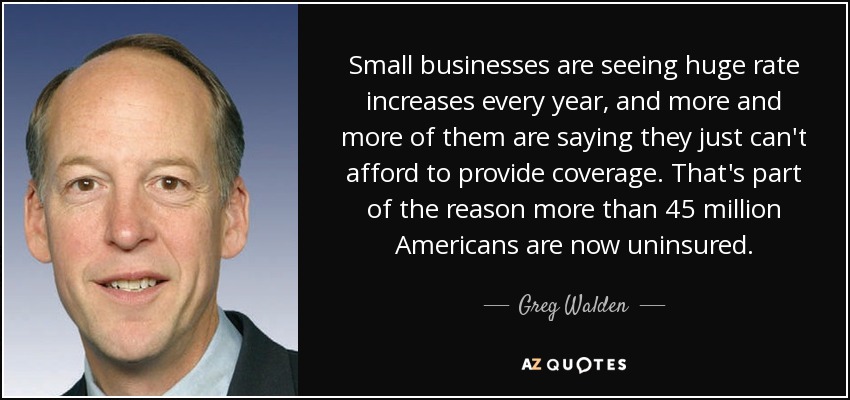 Small businesses are seeing huge rate increases every year, and more and more of them are saying they just can't afford to provide coverage. That's part of the reason more than 45 million Americans are now uninsured. - Greg Walden