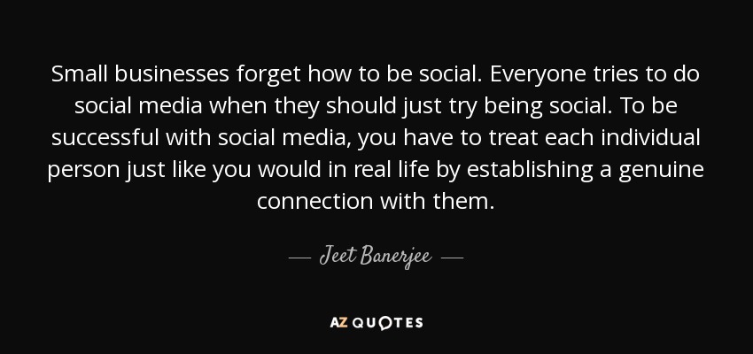 Small businesses forget how to be social. Everyone tries to do social media when they should just try being social. To be successful with social media, you have to treat each individual person just like you would in real life by establishing a genuine connection with them. - Jeet Banerjee