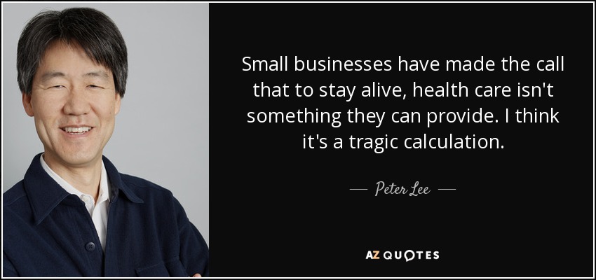 Small businesses have made the call that to stay alive, health care isn't something they can provide. I think it's a tragic calculation. - Peter Lee