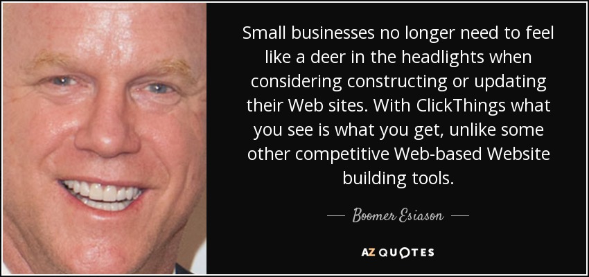 Small businesses no longer need to feel like a deer in the headlights when considering constructing or updating their Web sites. With ClickThings what you see is what you get, unlike some other competitive Web-based Website building tools. - Boomer Esiason