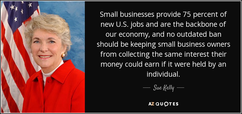 Small businesses provide 75 percent of new U.S. jobs and are the backbone of our economy, and no outdated ban should be keeping small business owners from collecting the same interest their money could earn if it were held by an individual. - Sue Kelly