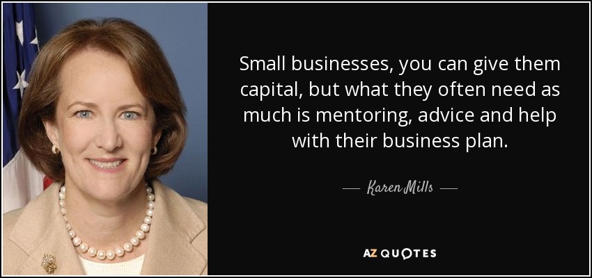 Small businesses, you can give them capital, but what they often need as much is mentoring, advice and help with their business plan. - Karen Mills