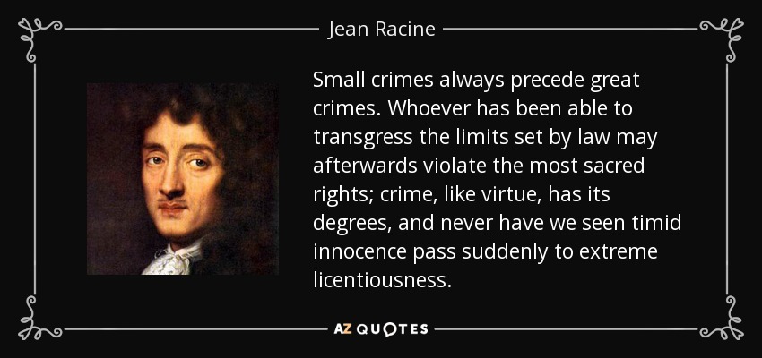 Small crimes always precede great crimes. Whoever has been able to transgress the limits set by law may afterwards violate the most sacred rights; crime, like virtue, has its degrees, and never have we seen timid innocence pass suddenly to extreme licentiousness. - Jean Racine