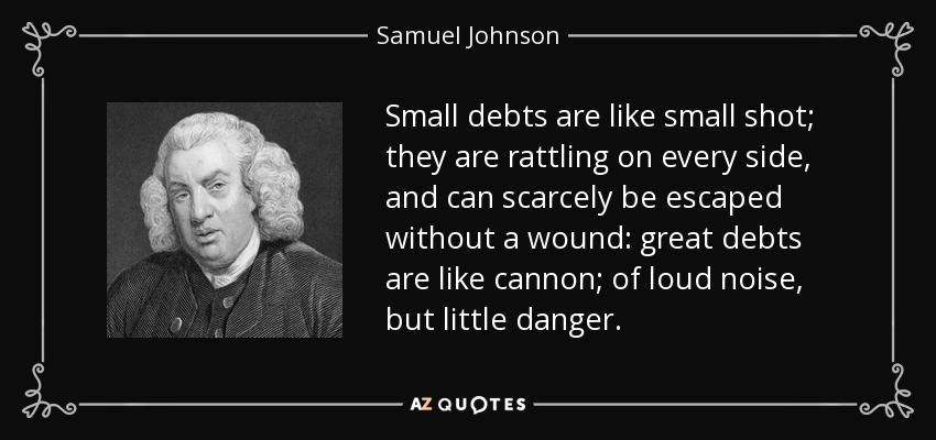 Small debts are like small shot; they are rattling on every side, and can scarcely be escaped without a wound: great debts are like cannon; of loud noise, but little danger. - Samuel Johnson