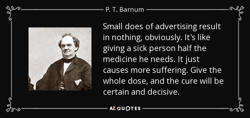 Small does of advertising result in nothing, obviously. It's like giving a sick person half the medicine he needs. It just causes more suffering. Give the whole dose, and the cure will be certain and decisive. - P. T. Barnum