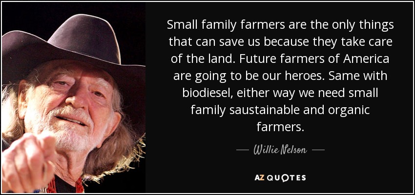 Small family farmers are the only things that can save us because they take care of the land. Future farmers of America are going to be our heroes. Same with biodiesel, either way we need small family saustainable and organic farmers. - Willie Nelson