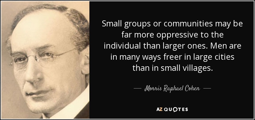 Small groups or communities may be far more oppressive to the individual than larger ones. Men are in many ways freer in large cities than in small villages. - Morris Raphael Cohen