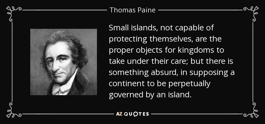 Small islands, not capable of protecting themselves, are the proper objects for kingdoms to take under their care; but there is something absurd, in supposing a continent to be perpetually governed by an island. - Thomas Paine