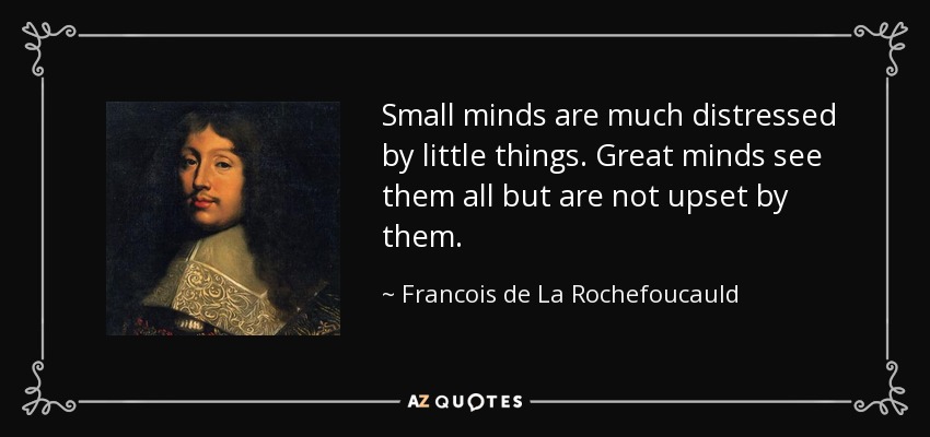 Small minds are much distressed by little things. Great minds see them all but are not upset by them. - Francois de La Rochefoucauld