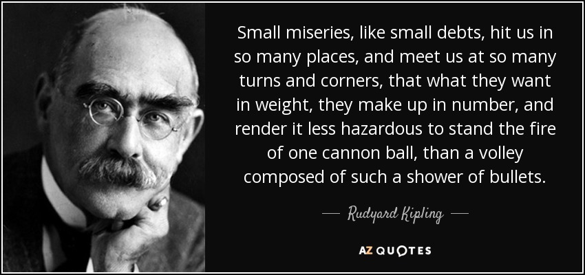 Small miseries, like small debts, hit us in so many places, and meet us at so many turns and corners, that what they want in weight, they make up in number, and render it less hazardous to stand the fire of one cannon ball, than a volley composed of such a shower of bullets. - Rudyard Kipling