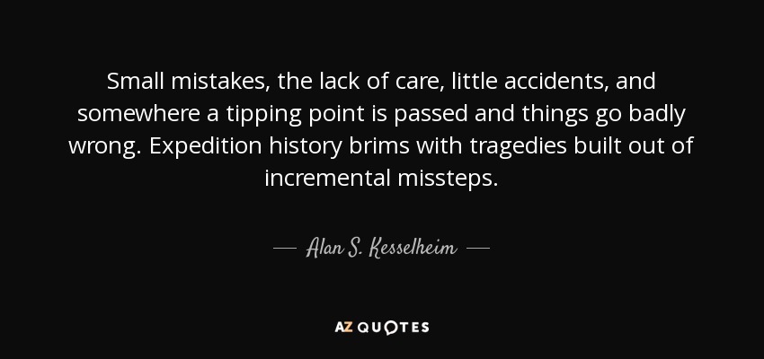 Small mistakes, the lack of care, little accidents, and somewhere a tipping point is passed and things go badly wrong. Expedition history brims with tragedies built out of incremental missteps. - Alan S. Kesselheim