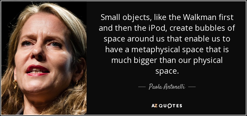 Small objects, like the Walkman first and then the iPod, create bubbles of space around us that enable us to have a metaphysical space that is much bigger than our physical space. - Paola Antonelli