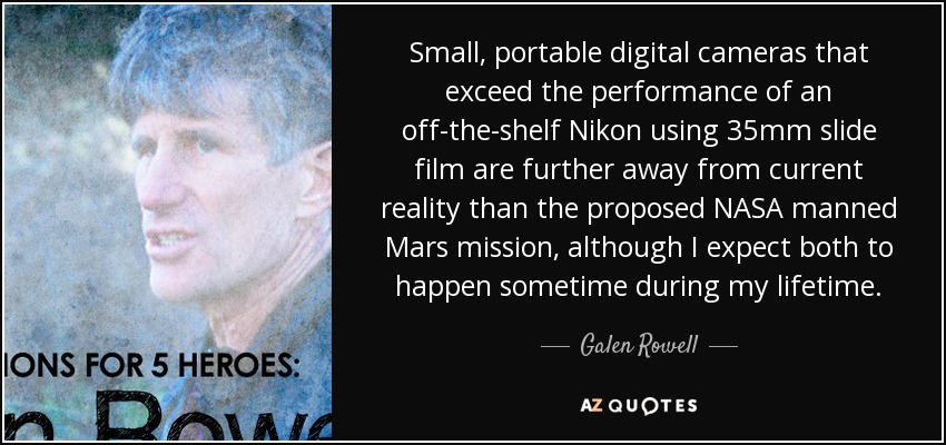 Small, portable digital cameras that exceed the performance of an off-the-shelf Nikon using 35mm slide film are further away from current reality than the proposed NASA manned Mars mission, although I expect both to happen sometime during my lifetime. - Galen Rowell