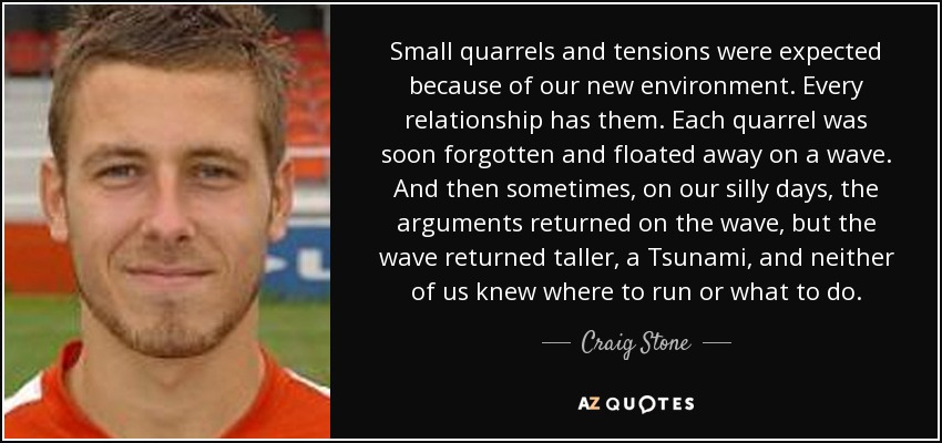 Small quarrels and tensions were expected because of our new environment. Every relationship has them. Each quarrel was soon forgotten and floated away on a wave. And then sometimes, on our silly days, the arguments returned on the wave, but the wave returned taller, a Tsunami, and neither of us knew where to run or what to do. - Craig Stone