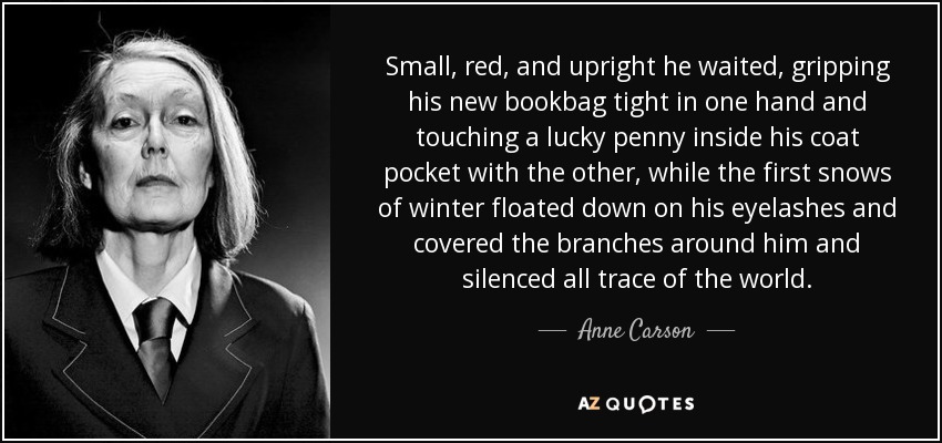 Small, red, and upright he waited, gripping his new bookbag tight in one hand and touching a lucky penny inside his coat pocket with the other, while the first snows of winter floated down on his eyelashes and covered the branches around him and silenced all trace of the world. - Anne Carson