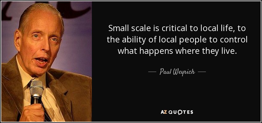 Small scale is critical to local life, to the ability of local people to control what happens where they live. - Paul Weyrich