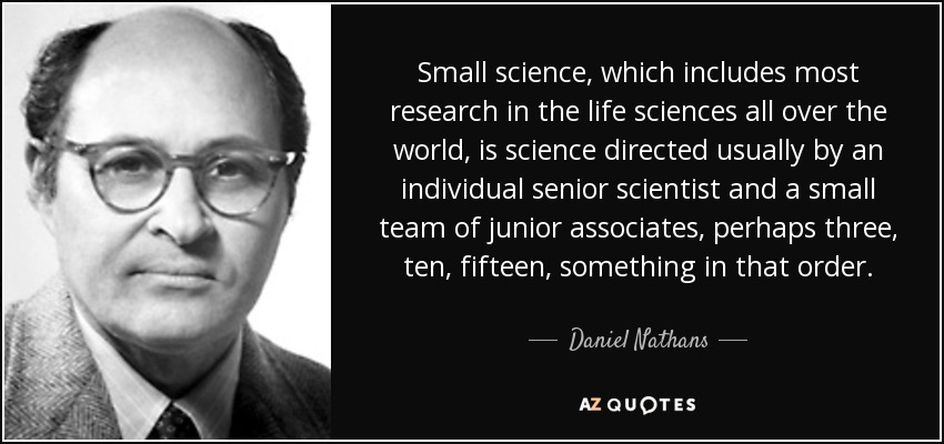 Small science, which includes most research in the life sciences all over the world, is science directed usually by an individual senior scientist and a small team of junior associates, perhaps three, ten, fifteen, something in that order. - Daniel Nathans