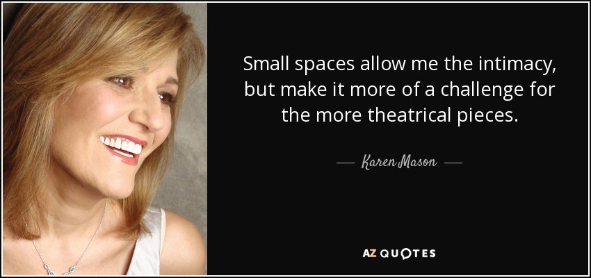 Small spaces allow me the intimacy, but make it more of a challenge for the more theatrical pieces. - Karen Mason