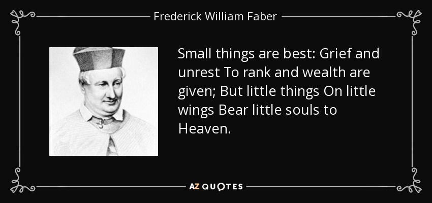 Small things are best: Grief and unrest To rank and wealth are given; But little things On little wings Bear little souls to Heaven. - Frederick William Faber