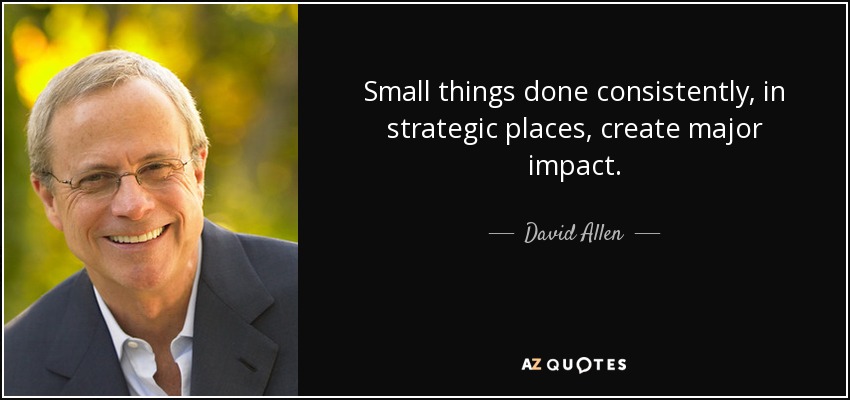 Small things done consistently, in strategic places, create major impact. - David Allen