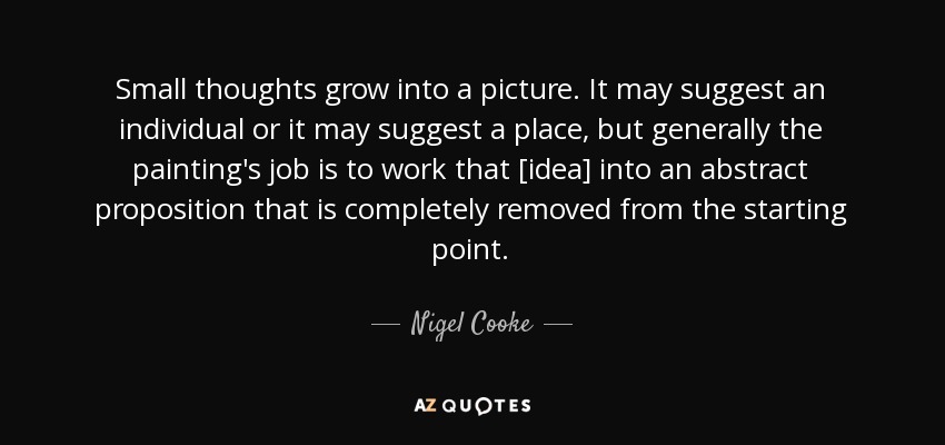 Small thoughts grow into a picture. It may suggest an individual or it may suggest a place, but generally the painting's job is to work that [idea] into an abstract proposition that is completely removed from the starting point. - Nigel Cooke