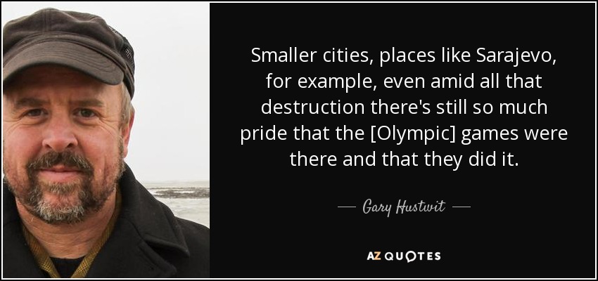 Smaller cities, places like Sarajevo, for example, even amid all that destruction there's still so much pride that the [Olympic] games were there and that they did it. - Gary Hustwit