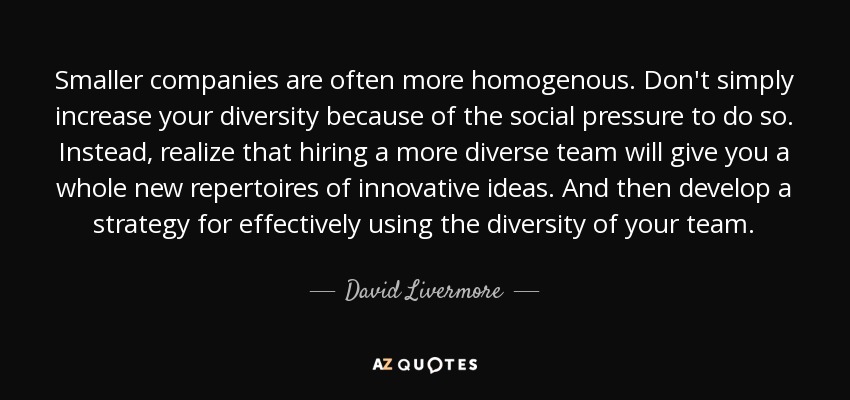 Smaller companies are often more homogenous. Don't simply increase your diversity because of the social pressure to do so. Instead, realize that hiring a more diverse team will give you a whole new repertoires of innovative ideas. And then develop a strategy for effectively using the diversity of your team. - David Livermore