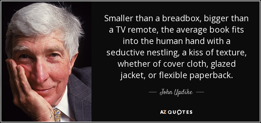 Smaller than a breadbox, bigger than a TV remote, the average book fits into the human hand with a seductive nestling, a kiss of texture, whether of cover cloth, glazed jacket, or flexible paperback. - John Updike