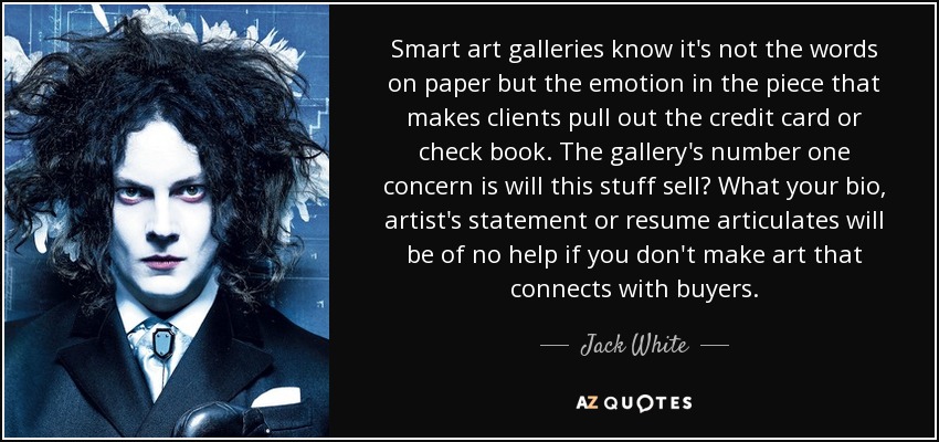 Smart art galleries know it's not the words on paper but the emotion in the piece that makes clients pull out the credit card or check book. The gallery's number one concern is will this stuff sell? What your bio, artist's statement or resume articulates will be of no help if you don't make art that connects with buyers. - Jack White