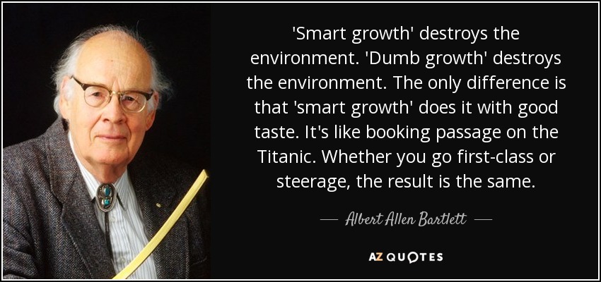 'Smart growth' destroys the environment. 'Dumb growth' destroys the environment. The only difference is that 'smart growth' does it with good taste. It's like booking passage on the Titanic. Whether you go first-class or steerage, the result is the same. - Albert Allen Bartlett