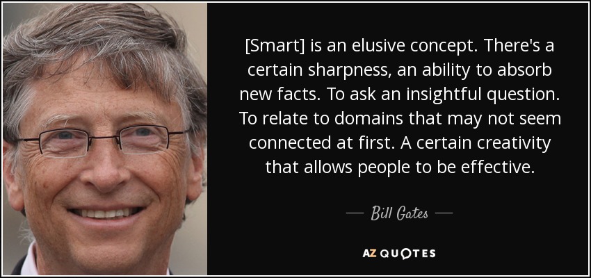 [Smart] is an elusive concept. There's a certain sharpness, an ability to absorb new facts. To ask an insightful question. To relate to domains that may not seem connected at first. A certain creativity that allows people to be effective. - Bill Gates
